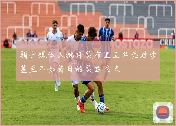 骑士媒体人批评莫布里五年无进步甚至不如昔日的莫兹戈夫