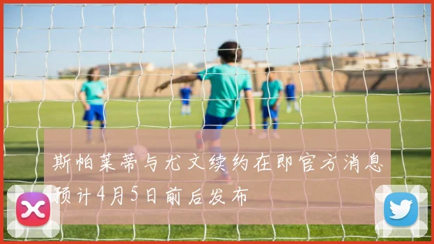 斯帕莱蒂与尤文续约在即官方消息预计4月5日前后发布