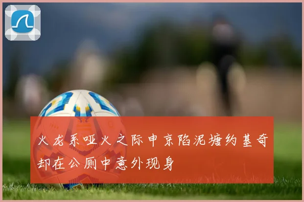 火龙系哑火之际申京陷泥塘约基奇却在公厕中意外现身