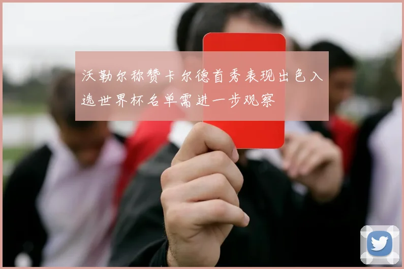 沃勒尔称赞卡尔德首秀表现出色入选世界杯名单需进一步观察