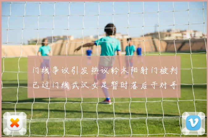 门线争议引发热议铃木阳射门被判已过门线武汉女足暂时落后于对手