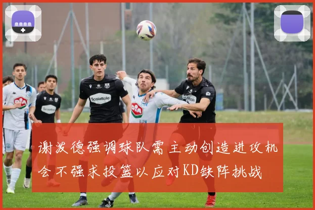 谢泼德强调球队需主动创造进攻机会不强求投篮以应对KD缺阵挑战
