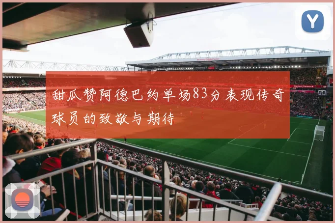 甜瓜赞阿德巴约单场83分表现传奇球员的致敬与期待