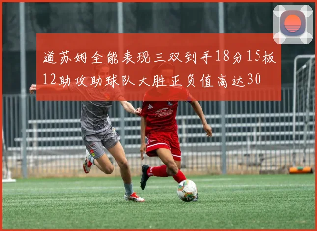 道苏姆全能表现三双到手18分15板12助攻助球队大胜正负值高达30