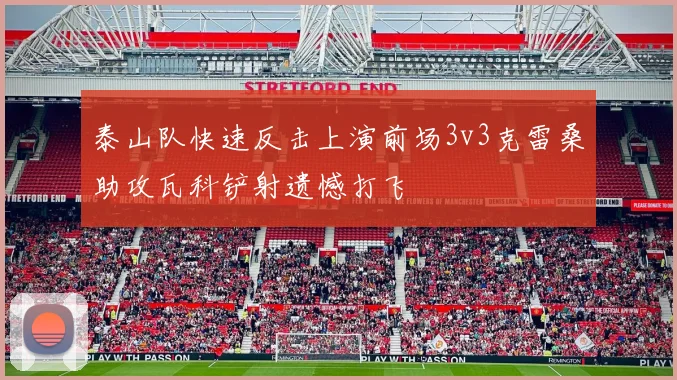 泰山队快速反击上演前场3v3克雷桑助攻瓦科铲射遗憾打飞