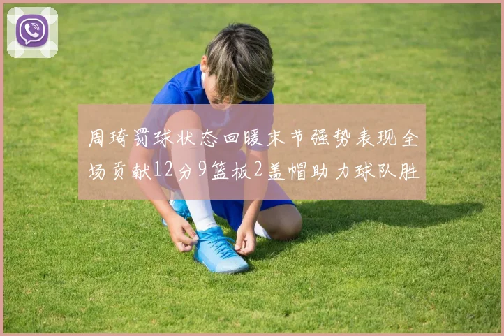 周琦罚球状态回暖末节强势表现全场贡献12分9篮板2盖帽助力球队胜利
