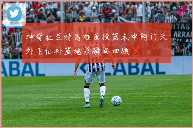 神奇杜兰特高难度投篮未中阿门天外飞仙补篮绝杀瞬间回顾