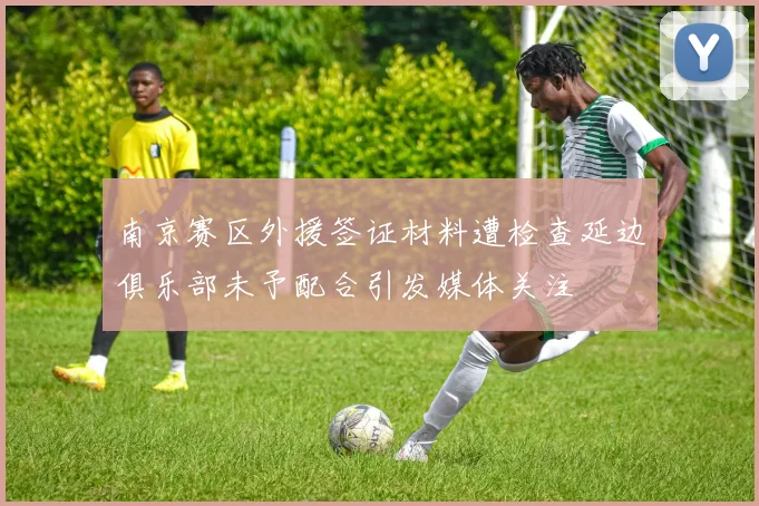 南京赛区外援签证材料遭检查延边俱乐部未予配合引发媒体关注