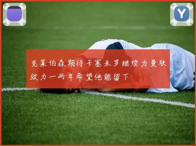 克莱伯森期待卡塞米罗继续为曼联效力一两年希望他能留下