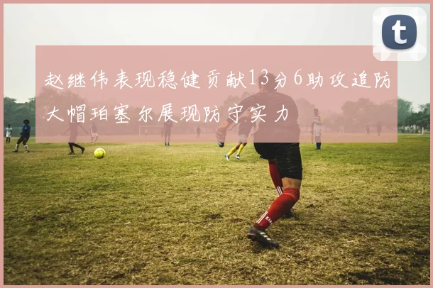赵继伟表现稳健贡献13分6助攻追防大帽珀塞尔展现防守实力