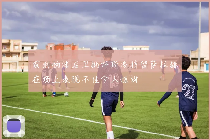 前利物浦后卫批评斯洛特留萨拉赫在场上表现不佳令人惊讶