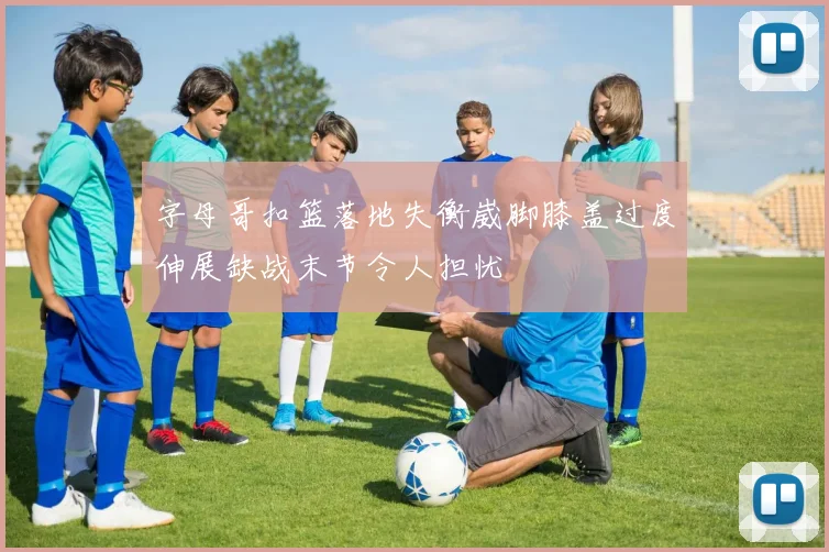 字母哥扣篮落地失衡崴脚膝盖过度伸展缺战末节令人担忧