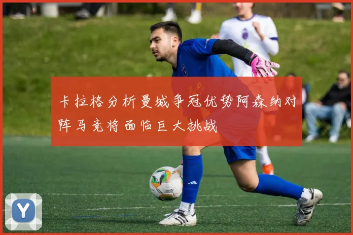 卡拉格分析曼城争冠优势阿森纳对阵马竞将面临巨大挑战