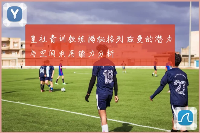 皇社青训教练揭秘格列兹曼的潜力与空间利用能力分析