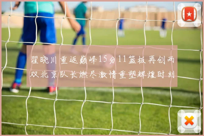 翟晓川重返巅峰15分11篮板再创两双北京队长燃尽激情重塑辉煌时刻