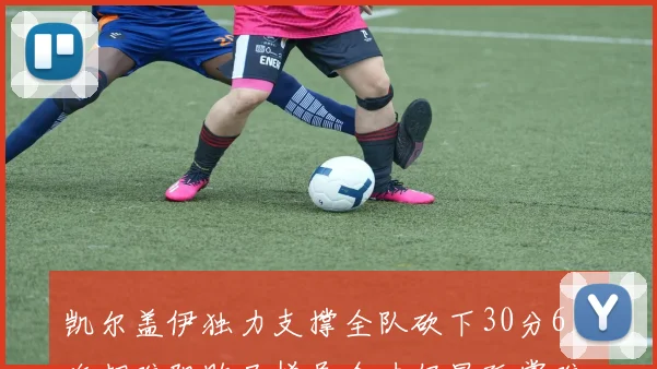 凯尔盖伊独力支撑全队砍下30分6助攻却难阻败局拼尽全力仍显孤掌难鸣