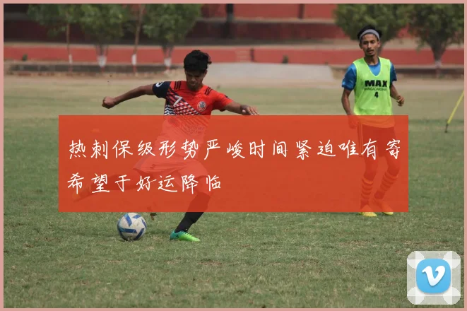 热刺保级形势严峻时间紧迫唯有寄希望于好运降临