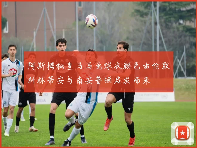阿斯揭秘皇马马竞球衣颜色由伦敦科林蒂安与南安普顿启发而来