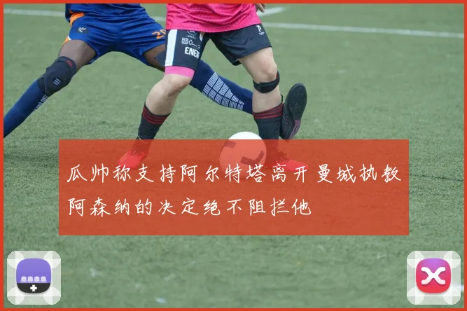 瓜帅称支持阿尔特塔离开曼城执教阿森纳的决定绝不阻拦他